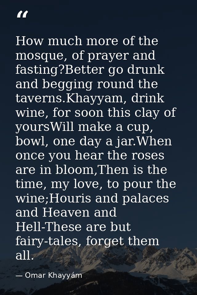 How much more of the mosque, of prayer and fasting?Better go drunk and begging round the taverns.Khayyam, drink wine, fo — Omar Khayyám