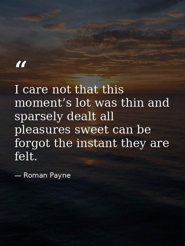 I care not that this moment’s lot was thin and sparsely dealt all pleasures sweet can be forgot the instant they are fel — Roman Payne