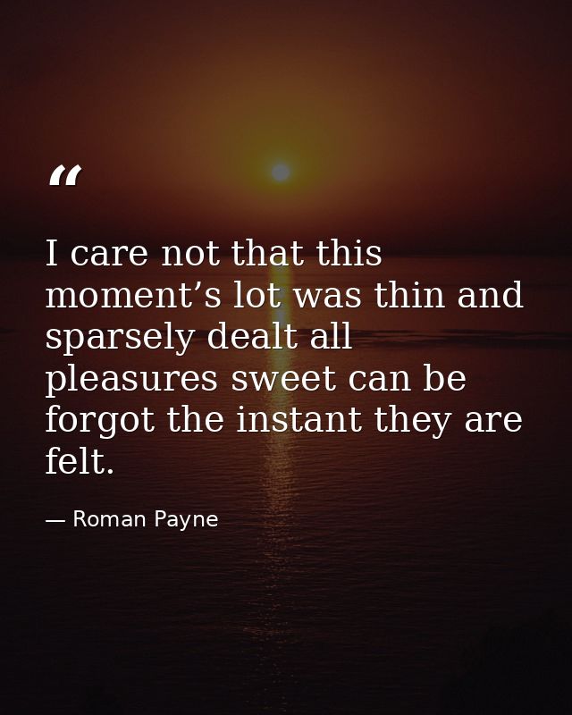 I care not that this moment’s lot was thin and sparsely dealt all pleasures sweet can be forgot the instant they are fel — Roman Payne