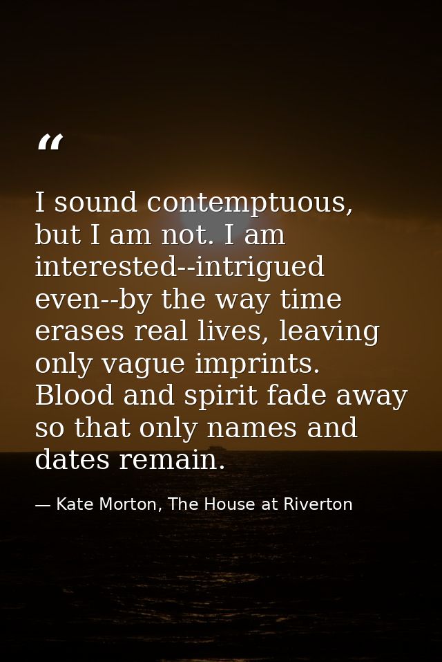 I sound contemptuous, but I am not. I am interested--intrigued even--by the way time erases real lives, leaving only vag — Kate Morton, The House at Riverton