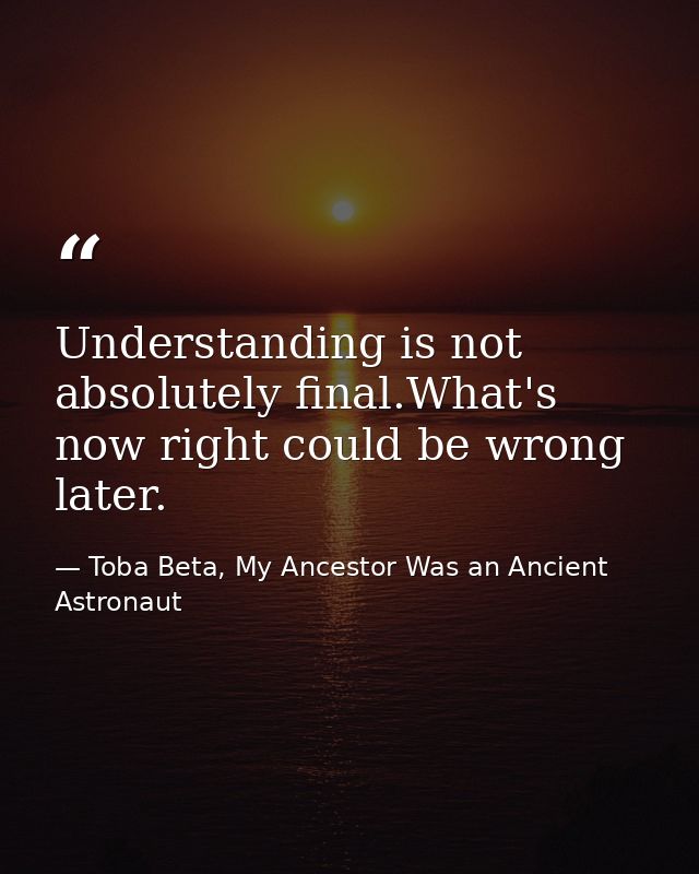 Understanding is not absolutely final.What's now right could be wrong later. — Toba Beta, My Ancestor Was an Ancient Astronaut