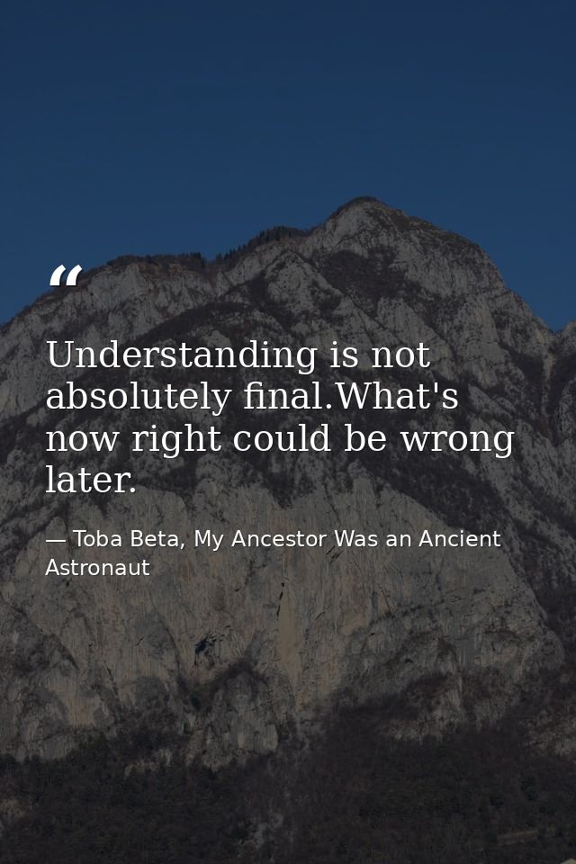 Understanding is not absolutely final.What's now right could be wrong later. — Toba Beta, My Ancestor Was an Ancient Astronaut