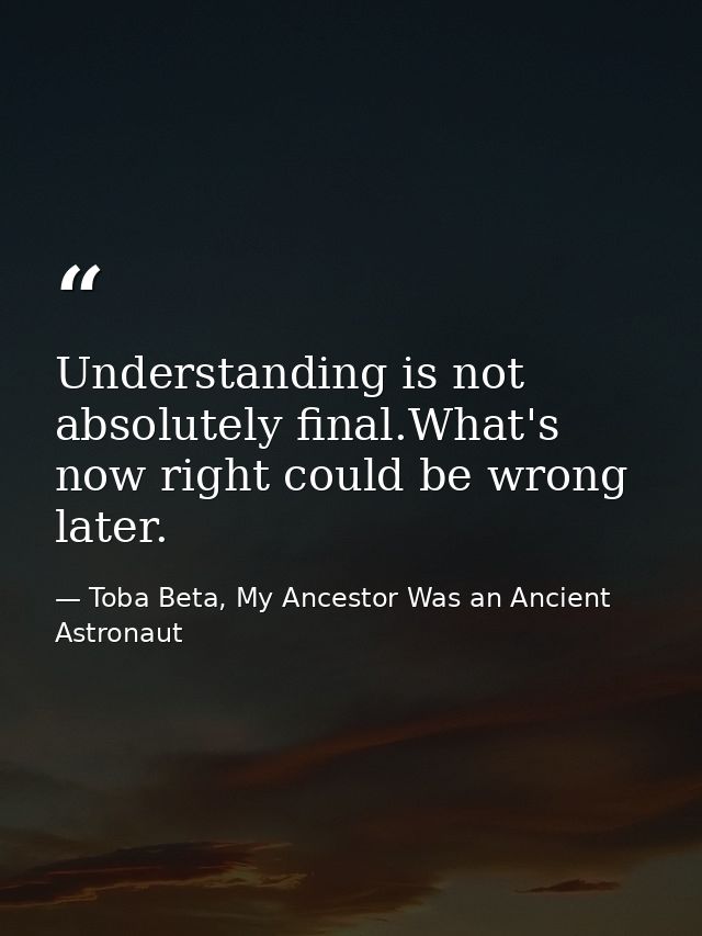 Understanding is not absolutely final.What's now right could be wrong later. — Toba Beta, My Ancestor Was an Ancient Astronaut