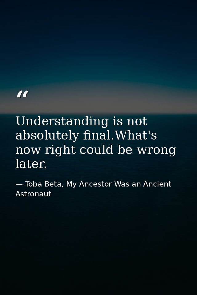 Understanding is not absolutely final.What's now right could be wrong later. — Toba Beta, My Ancestor Was an Ancient Astronaut