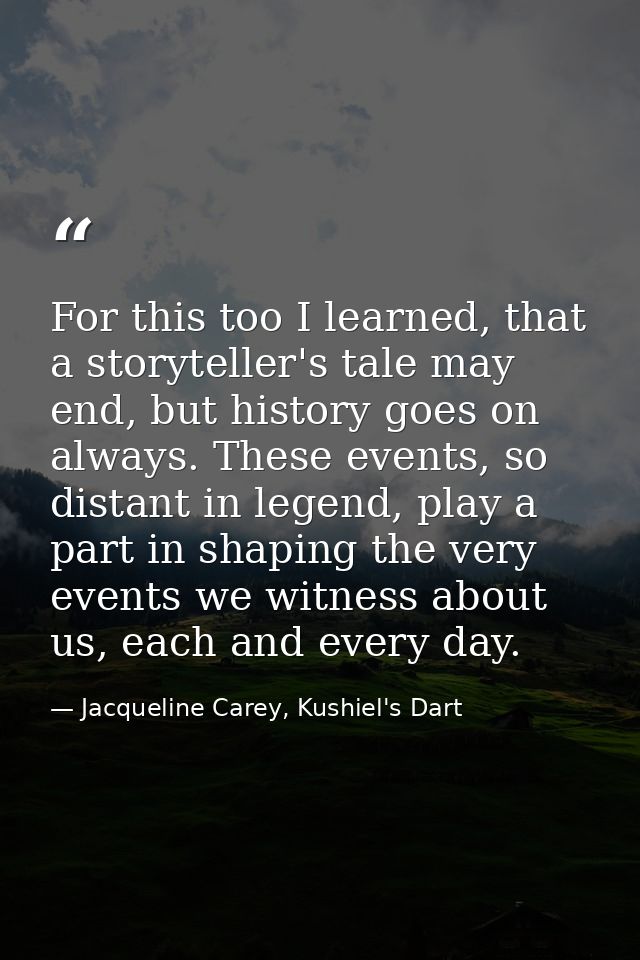 For this too I learned, that a storyteller's tale may end, but history goes on always. These events, so distant in legen — Jacqueline Carey, Kushiel's Dart