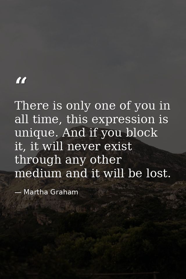 There is only one of you in all time, this expression is unique. And if you block it, it will never exist through any ot — Martha Graham