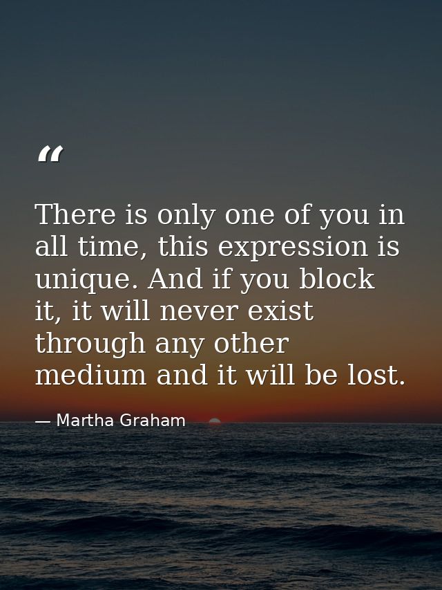 There is only one of you in all time, this expression is unique. And if you block it, it will never exist through any ot — Martha Graham