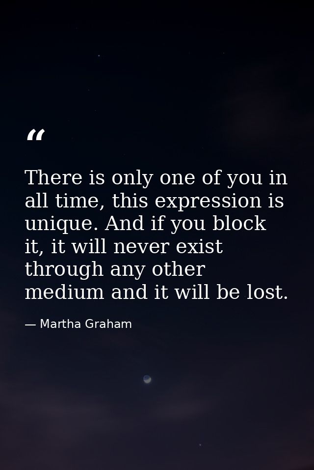 There is only one of you in all time, this expression is unique. And if you block it, it will never exist through any ot — Martha Graham