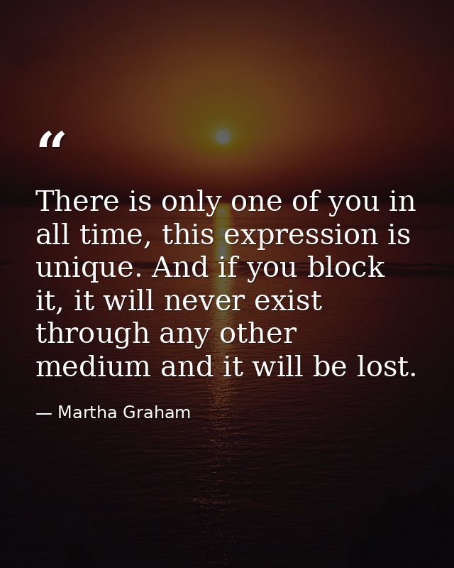 There is only one of you in all time, this expression is unique. And if you block it, it will never exist through any ot — Martha Graham