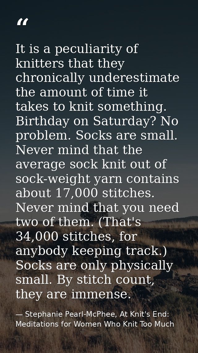 It is a peculiarity of knitters that they chronically underestimate the amount of time it takes to knit something. Birth — Stephanie Pearl-McPhee, At Knit's End: Meditations for Women Who Knit Too Much
