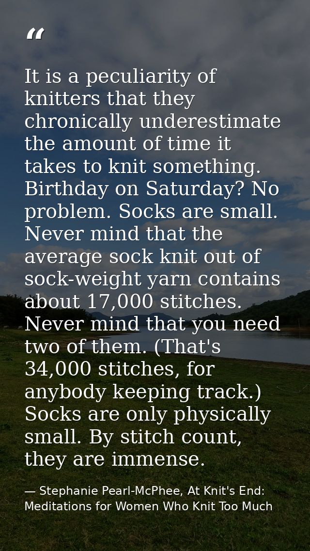 It is a peculiarity of knitters that they chronically underestimate the amount of time it takes to knit something. Birth — Stephanie Pearl-McPhee, At Knit's End: Meditations for Women Who Knit Too Much