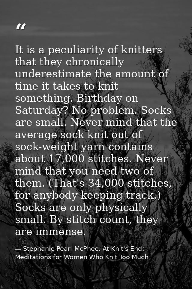 It is a peculiarity of knitters that they chronically underestimate the amount of time it takes to knit something. Birth — Stephanie Pearl-McPhee, At Knit's End: Meditations for Women Who Knit Too Much