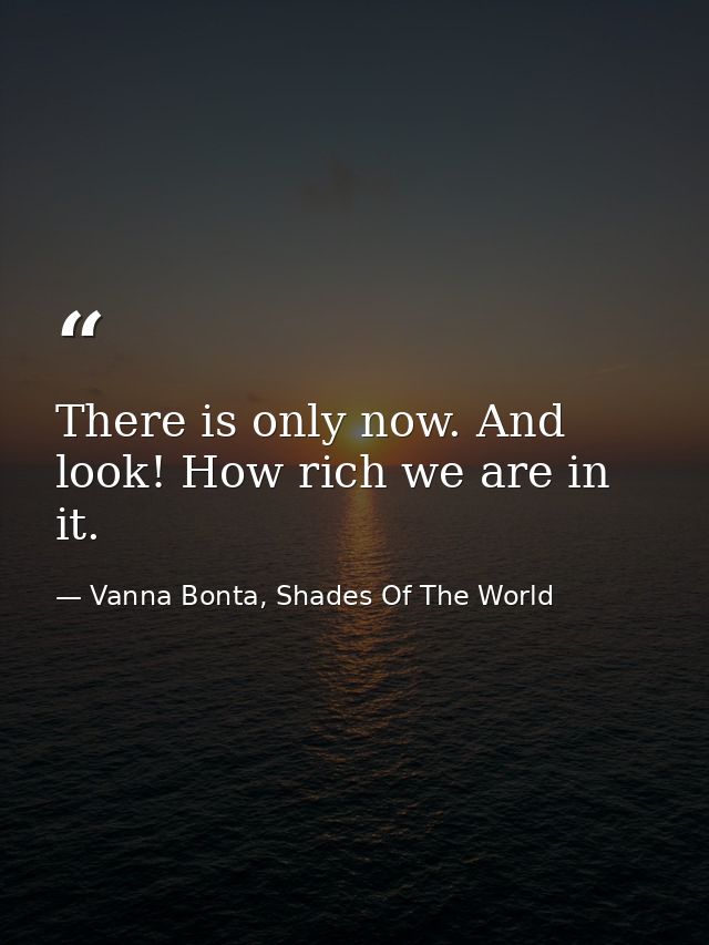There is only now. And look! How rich we are in it. — Vanna Bonta, Shades Of The World