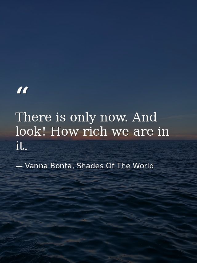 There is only now. And look! How rich we are in it. — Vanna Bonta, Shades Of The World