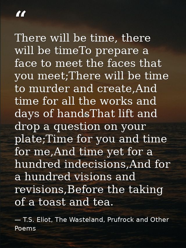 There will be time, there will be timeTo prepare a face to meet the faces that you meet;There will be time to murder and — T.S. Eliot, The Wasteland, Prufrock and Other Poems