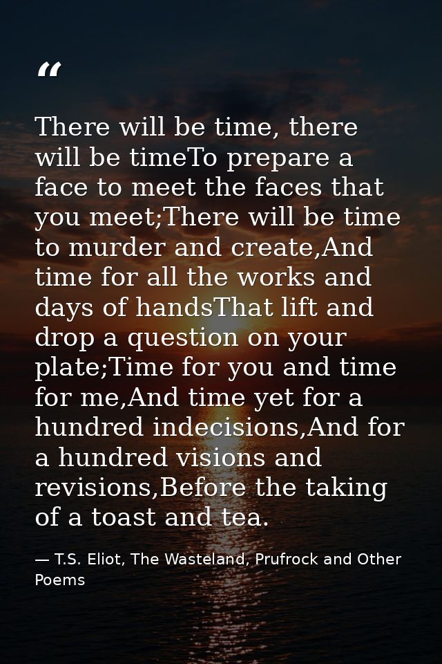 There will be time, there will be timeTo prepare a face to meet the faces that you meet;There will be time to murder and — T.S. Eliot, The Wasteland, Prufrock and Other Poems