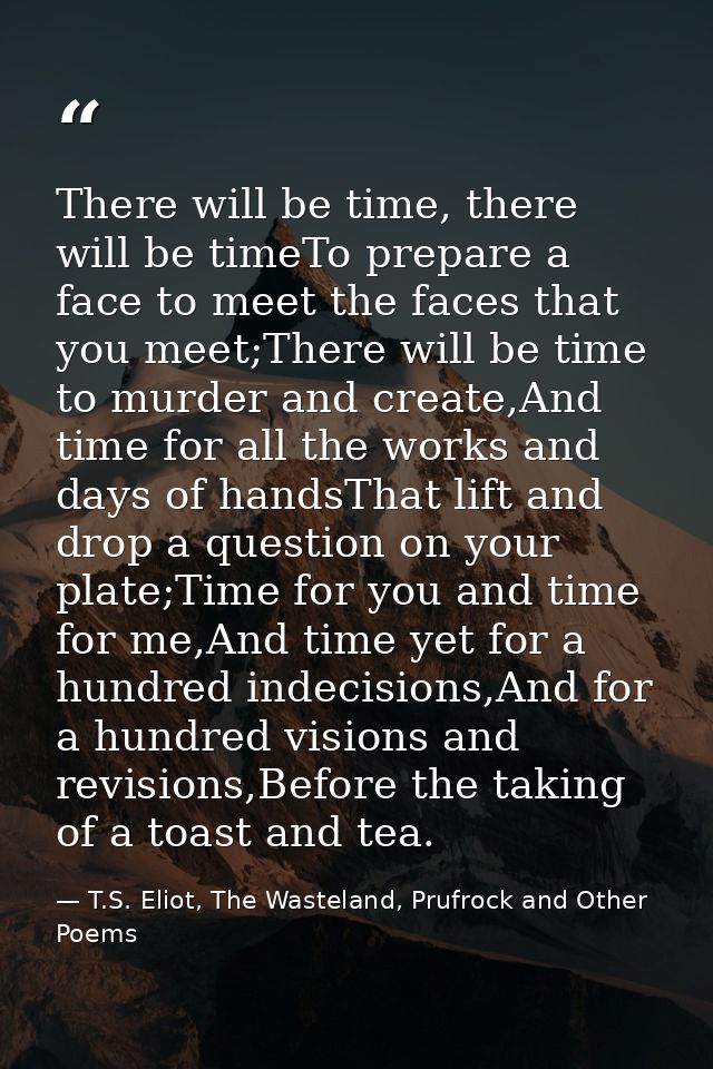 There will be time, there will be timeTo prepare a face to meet the faces that you meet;There will be time to murder and — T.S. Eliot, The Wasteland, Prufrock and Other Poems