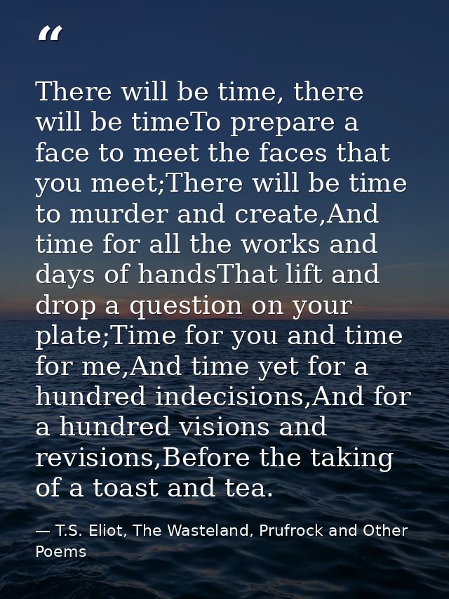 There will be time, there will be timeTo prepare a face to meet the faces that you meet;There will be time to murder and — T.S. Eliot, The Wasteland, Prufrock and Other Poems