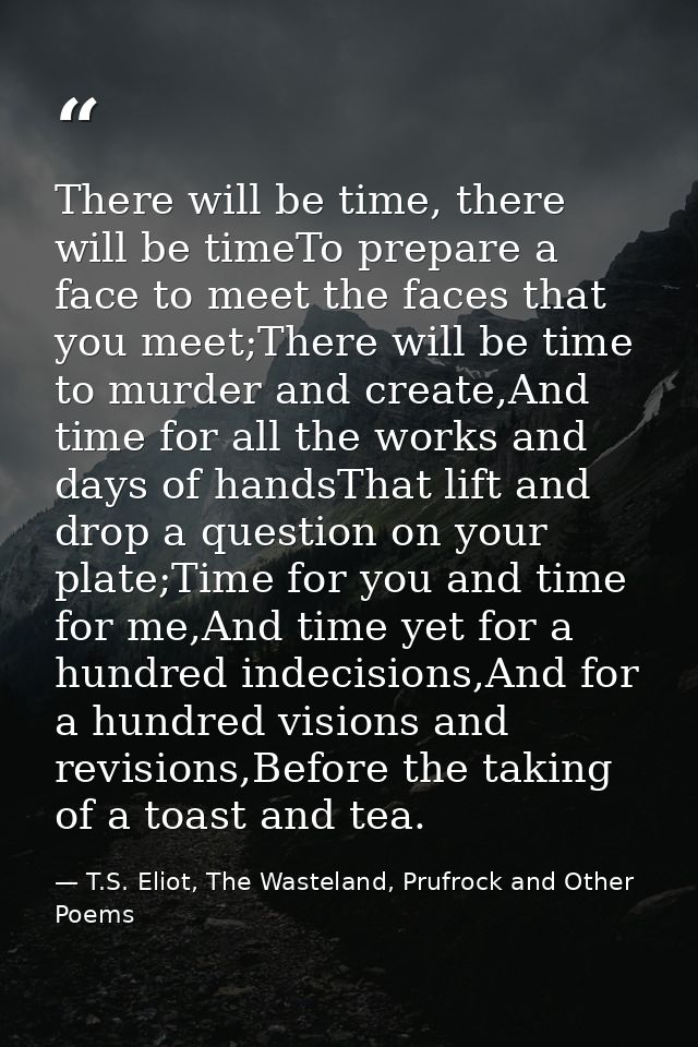 There will be time, there will be timeTo prepare a face to meet the faces that you meet;There will be time to murder and — T.S. Eliot, The Wasteland, Prufrock and Other Poems