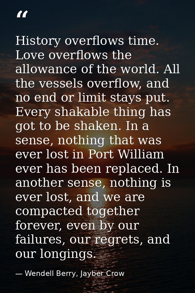 History overflows time. Love overflows the allowance of the world. All the vessels overflow, and no end or limit stays p — Wendell Berry, Jayber Crow