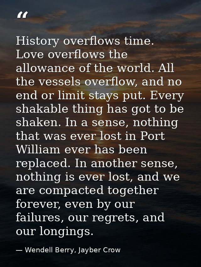 History overflows time. Love overflows the allowance of the world. All the vessels overflow, and no end or limit stays p — Wendell Berry, Jayber Crow