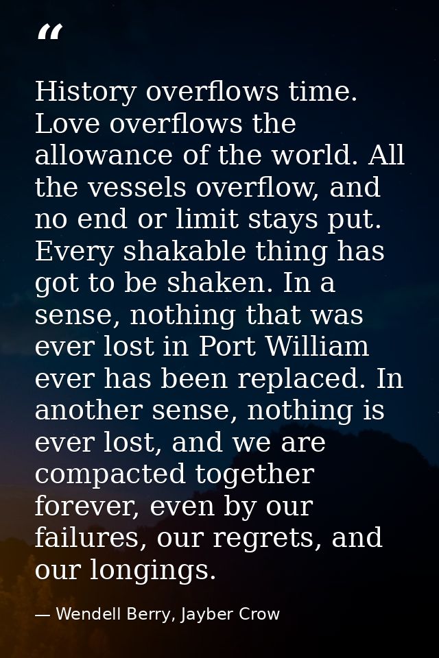 History overflows time. Love overflows the allowance of the world. All the vessels overflow, and no end or limit stays p — Wendell Berry, Jayber Crow