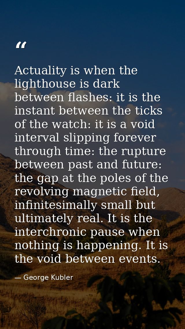 Actuality is when the lighthouse is dark between flashes: it is the instant between the ticks of the watch: it is a void — George Kubler