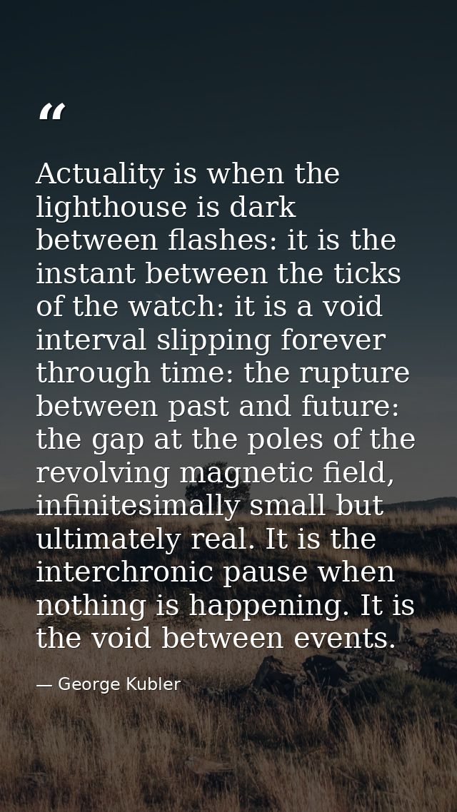 Actuality is when the lighthouse is dark between flashes: it is the instant between the ticks of the watch: it is a void — George Kubler