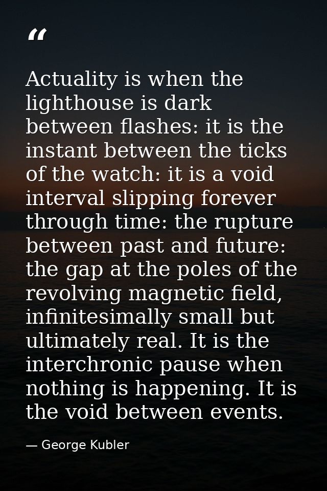 Actuality is when the lighthouse is dark between flashes: it is the instant between the ticks of the watch: it is a void — George Kubler