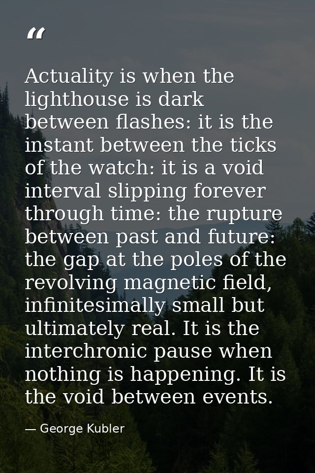 Actuality is when the lighthouse is dark between flashes: it is the instant between the ticks of the watch: it is a void — George Kubler