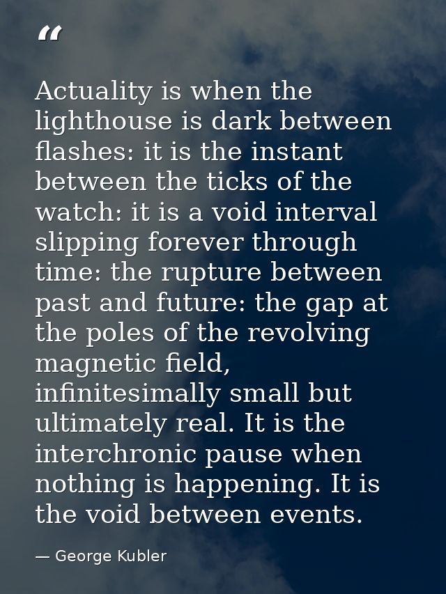 Actuality is when the lighthouse is dark between flashes: it is the instant between the ticks of the watch: it is a void — George Kubler