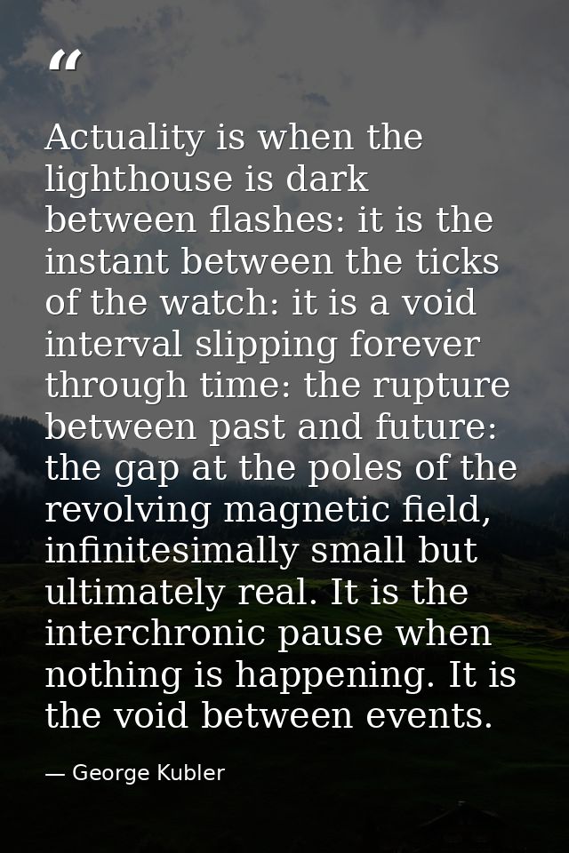 Actuality is when the lighthouse is dark between flashes: it is the instant between the ticks of the watch: it is a void — George Kubler