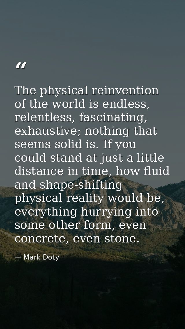 The physical reinvention of the world is endless, relentless, fascinating, exhaustive; nothing that seems solid is. If y — Mark Doty
