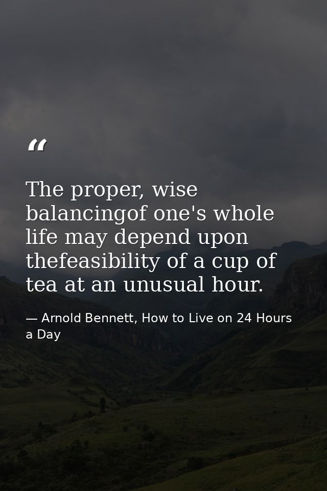 The proper, wise balancingof one's whole life may depend upon thefeasibility of a cup of tea at an unusual hour. — Arnold Bennett, How to Live on 24 Hours a Day