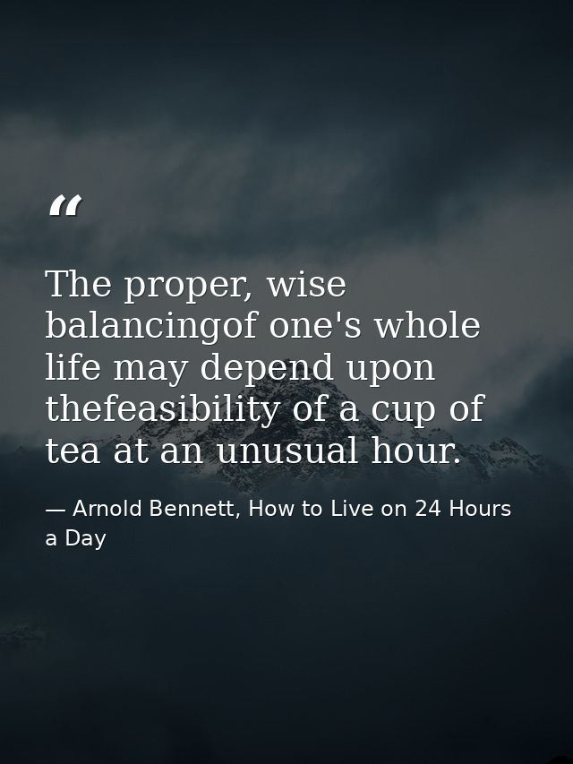 The proper, wise balancingof one's whole life may depend upon thefeasibility of a cup of tea at an unusual hour. — Arnold Bennett, How to Live on 24 Hours a Day