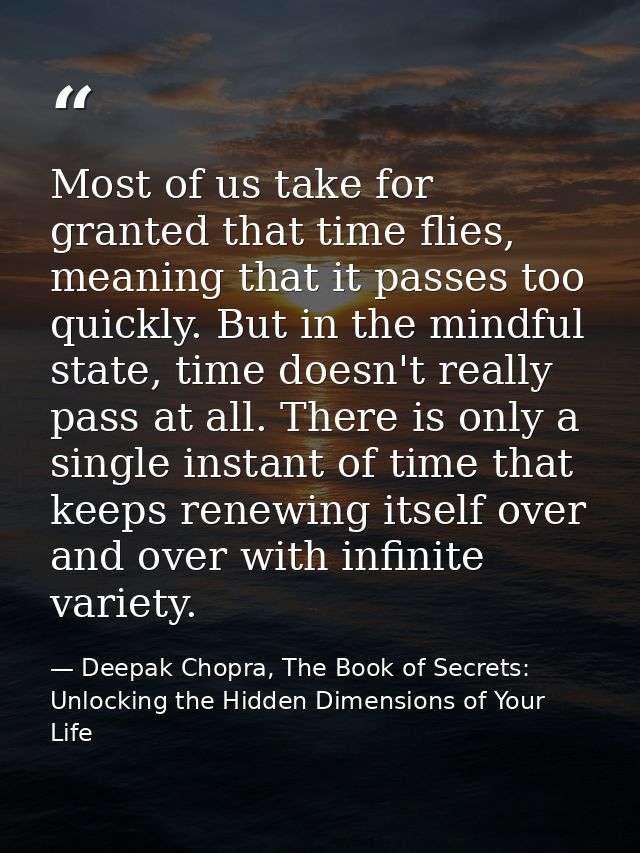 Most of us take for granted that time flies, meaning that it passes too quickly. But in the mindful state, time doesn't  — Deepak Chopra, The Book of Secrets: Unlocking the Hidden Dimensions of Your Life