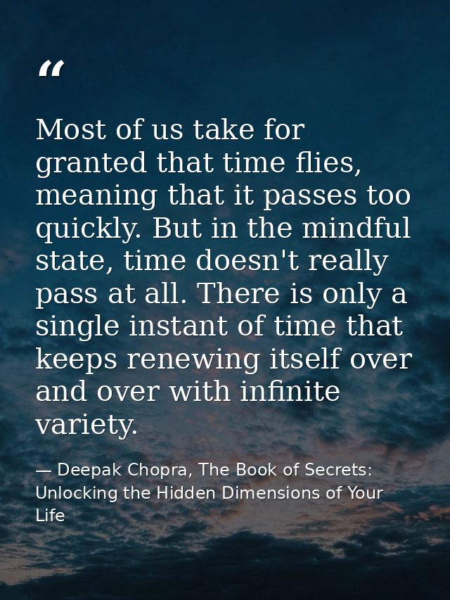 Most of us take for granted that time flies, meaning that it passes too quickly. But in the mindful state, time doesn't  — Deepak Chopra, The Book of Secrets: Unlocking the Hidden Dimensions of Your Life