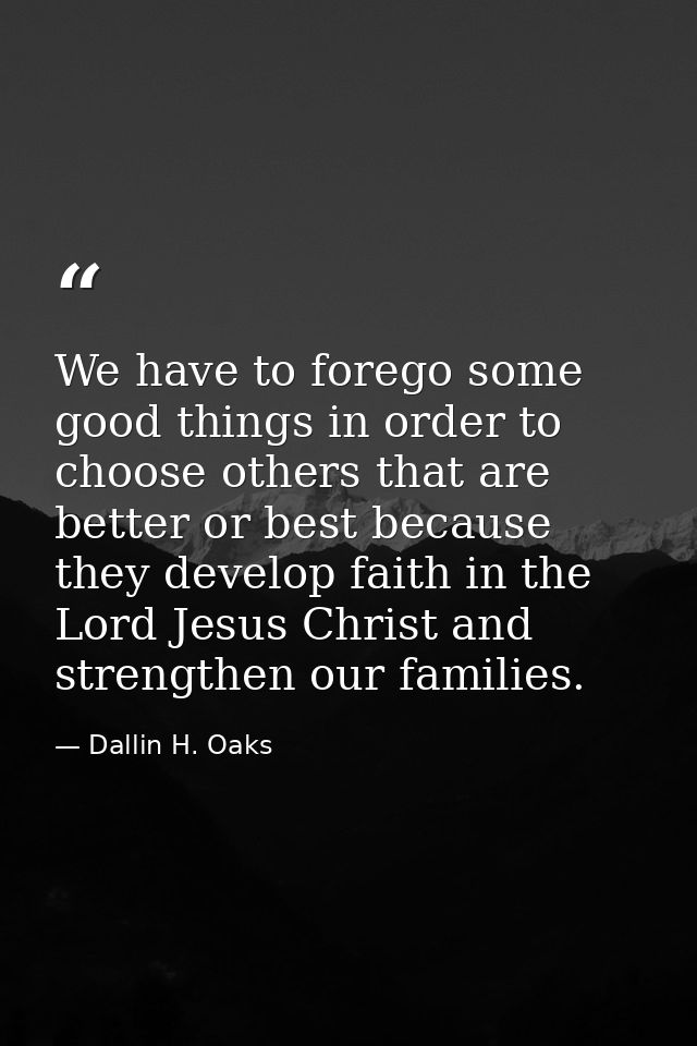 We have to forego some good things in order to choose others that are better or best because they develop faith in the L — Dallin H. Oaks