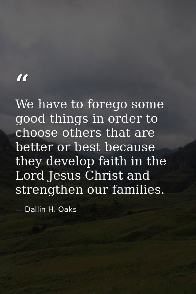 We have to forego some good things in order to choose others that are better or best because they develop faith in the L — Dallin H. Oaks