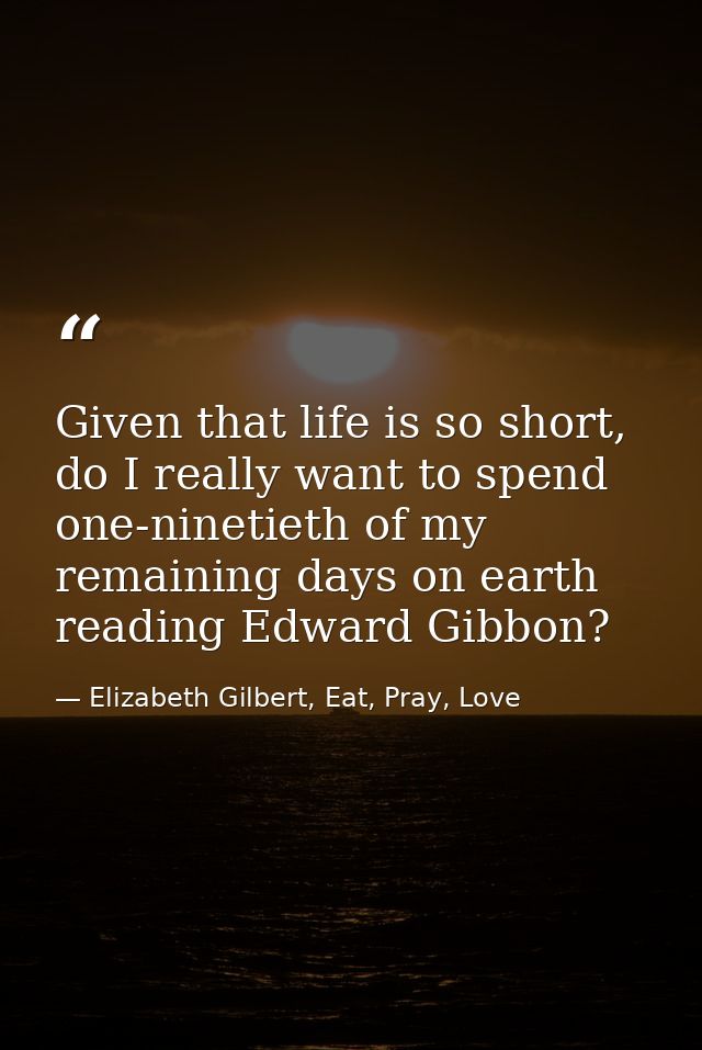 Given that life is so short, do I really want to spend one-ninetieth of my remaining days on earth reading Edward Gibbon — Elizabeth Gilbert, Eat, Pray, Love