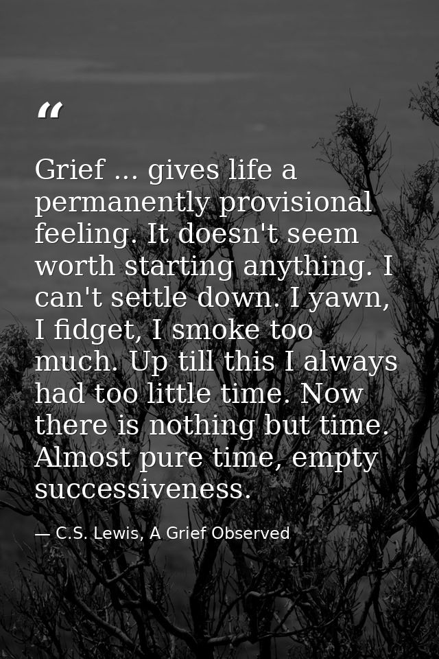 Grief ... gives life a permanently provisional feeling. It doesn't seem worth starting anything. I can't settle down. I  — C.S. Lewis, A Grief Observed