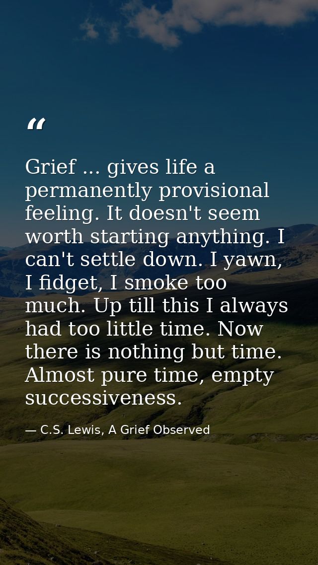 Grief ... gives life a permanently provisional feeling. It doesn't seem worth starting anything. I can't settle down. I  — C.S. Lewis, A Grief Observed