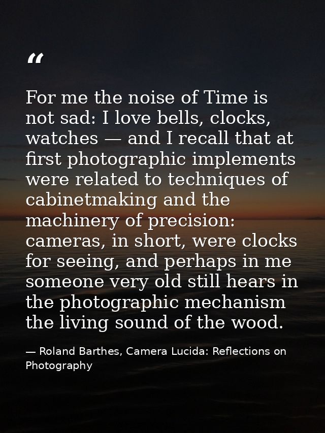 For me the noise of Time is not sad: I love bells, clocks, watches — and I recall that at first photographic implements  — Roland Barthes, Camera Lucida: Reflections on Photography