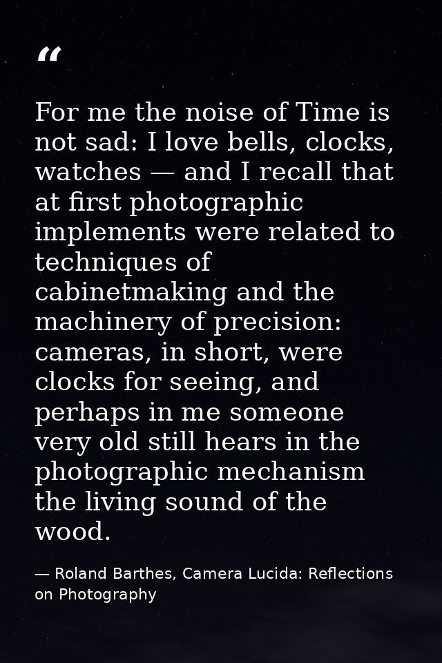 For me the noise of Time is not sad: I love bells, clocks, watches — and I recall that at first photographic implements  — Roland Barthes, Camera Lucida: Reflections on Photography