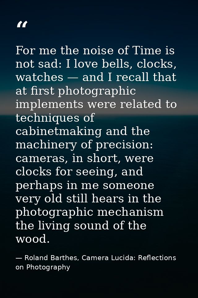 For me the noise of Time is not sad: I love bells, clocks, watches — and I recall that at first photographic implements  — Roland Barthes, Camera Lucida: Reflections on Photography