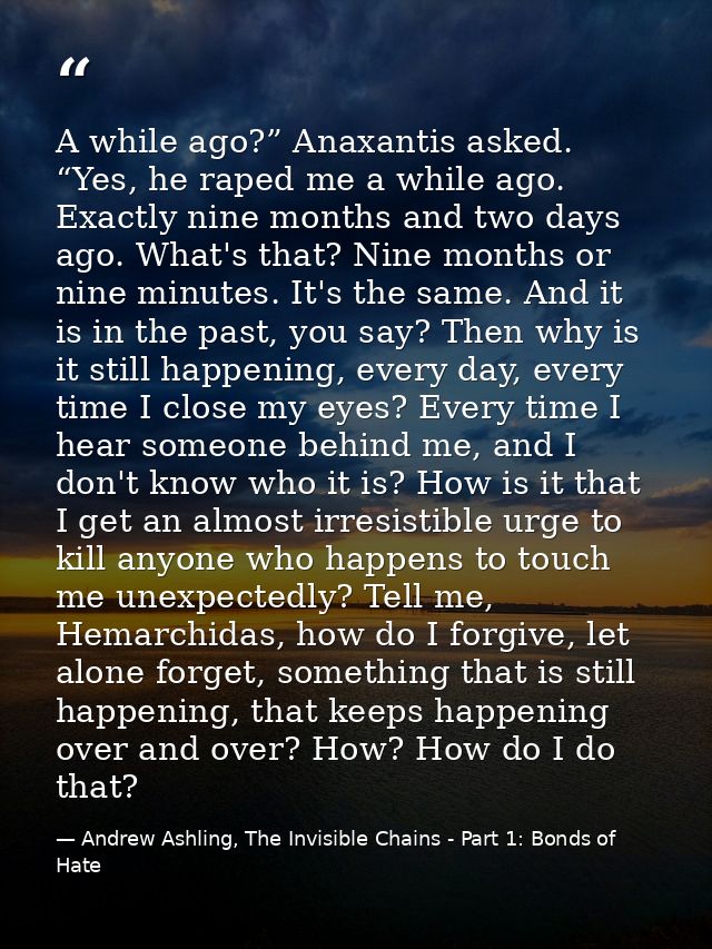 A while ago?” Anaxantis asked. “Yes, he raped me a while ago. Exactly nine months and two days ago. What's that? Nine mo — Andrew Ashling, The Invisible Chains - Part 1: Bonds of Hate
