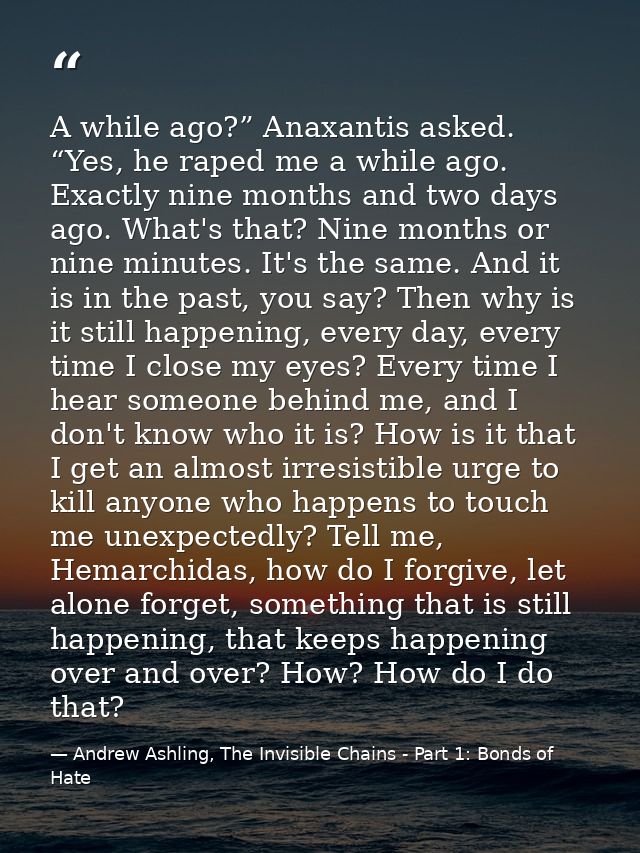 A while ago?” Anaxantis asked. “Yes, he raped me a while ago. Exactly nine months and two days ago. What's that? Nine mo — Andrew Ashling, The Invisible Chains - Part 1: Bonds of Hate