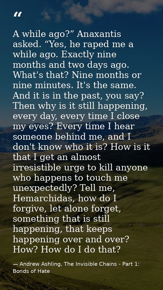 A while ago?” Anaxantis asked. “Yes, he raped me a while ago. Exactly nine months and two days ago. What's that? Nine mo — Andrew Ashling, The Invisible Chains - Part 1: Bonds of Hate