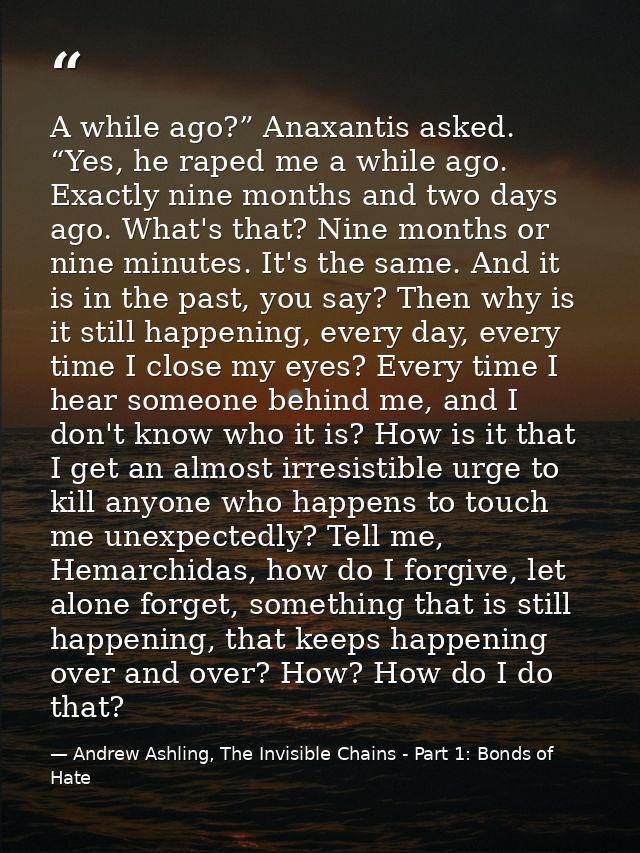 A while ago?” Anaxantis asked. “Yes, he raped me a while ago. Exactly nine months and two days ago. What's that? Nine mo — Andrew Ashling, The Invisible Chains - Part 1: Bonds of Hate