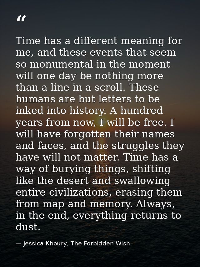 Time has a different meaning for me, and these events that seem so monumental in the moment will one day be nothing more — Jessica Khoury, The Forbidden Wish